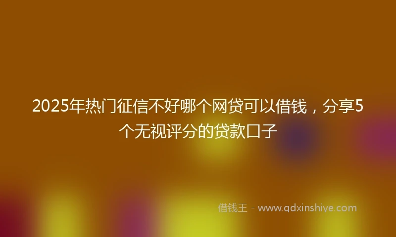 2025年热门征信不好哪个网贷可以借钱，分享5个无视评分的贷款口子