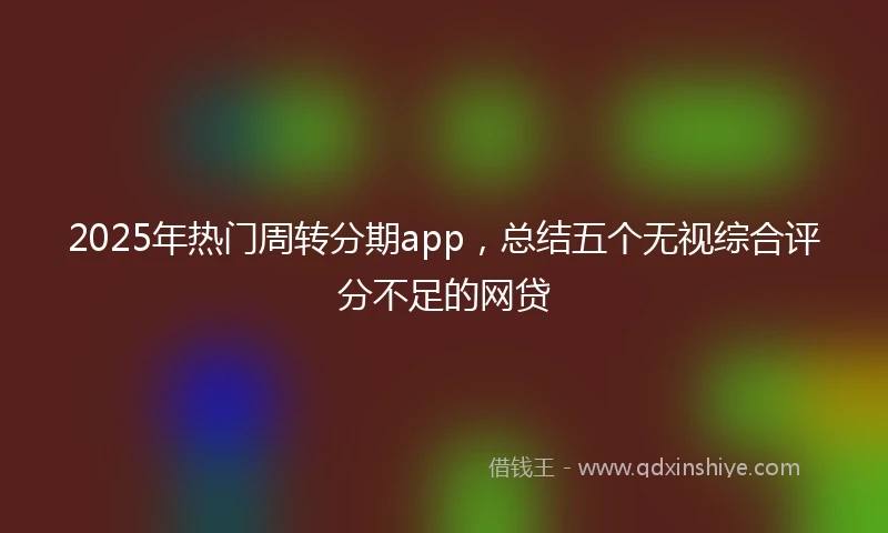 2025年热门周转分期app，总结五个无视综合评分不足的网贷