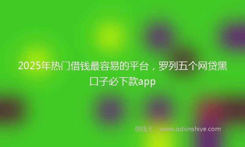 2025年热门借钱最容易的平台，罗列五个网贷黑口子必下款app