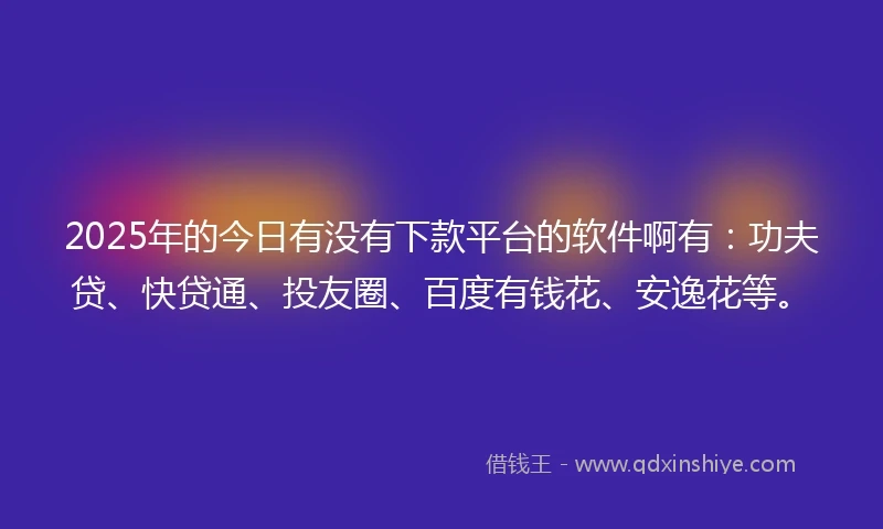 2025年的今日有没有下款平台的软件啊有：功夫贷、快贷通、投友圈、百度有钱花、安逸花等。