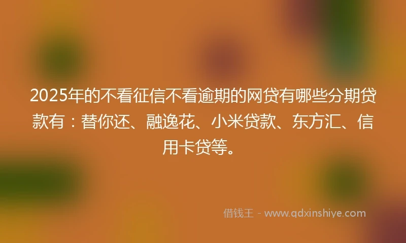 2025年的不看征信不看逾期的网贷有哪些分期贷款有：替你还、融逸花、小米贷款、东方汇、信用卡贷等。