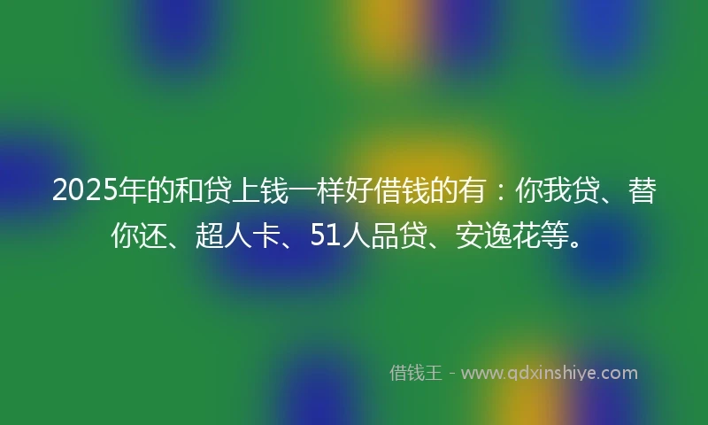 2025年的和贷上钱一样好借钱的有：你我贷、替你还、超人卡、51人品贷、安逸花等。