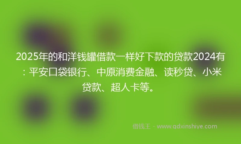 2025年的和洋钱罐借款一样好下款的贷款2024有：平安口袋银行、中原消费金融、读秒贷、小米贷款、超人卡等。