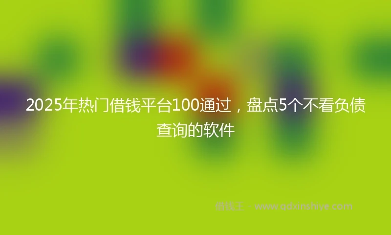 2025年热门借钱平台100通过，盘点5个不看负债查询的软件