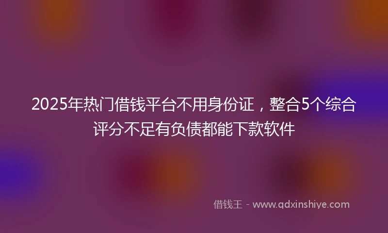 2025年热门借钱平台不用身份证，整合5个综合评分不足有负债都能下款软件