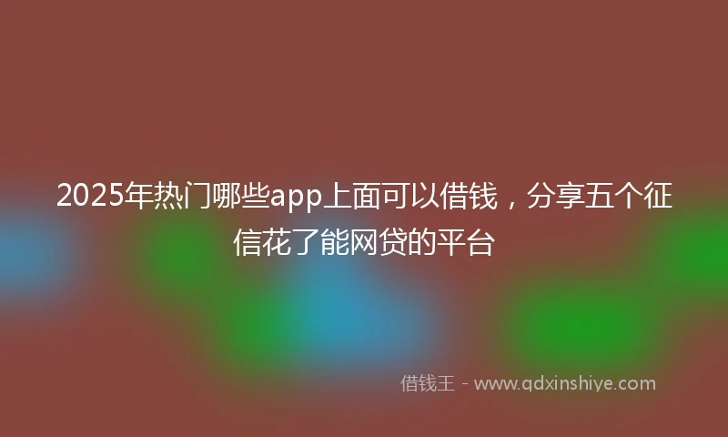 2025年热门哪些app上面可以借钱，分享五个征信花了能网贷的平台