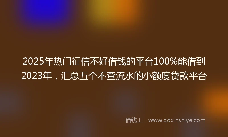 2025年热门征信不好借钱的平台100%能借到2023年，汇总五个不查流水的小额度贷款平台