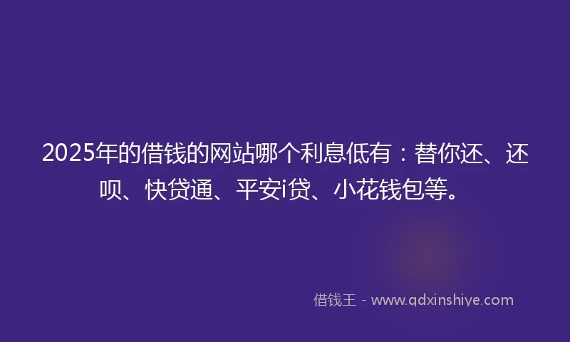 2025年的借钱的网站哪个利息低有：替你还、还呗、快贷通、平安i贷、小花钱包等。