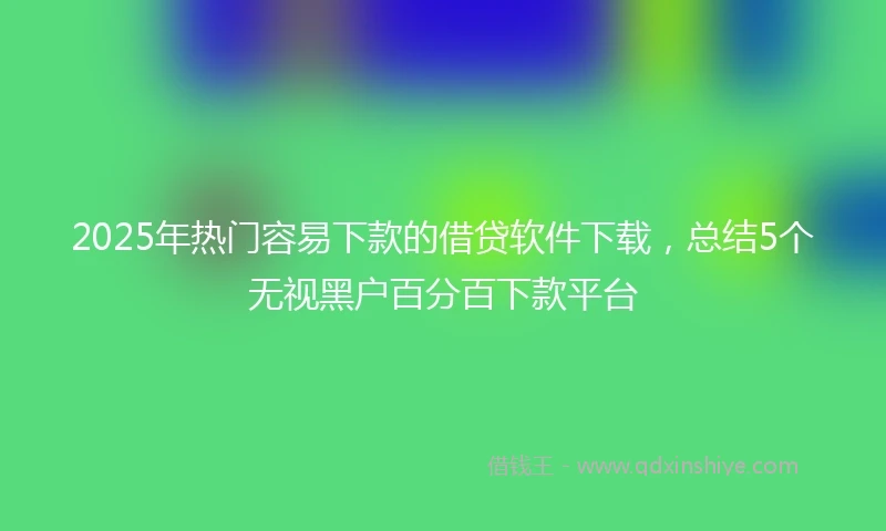 2025年热门容易下款的借贷软件下载，总结5个无视黑户百分百下款平台