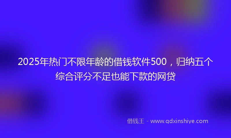 2025年热门不限年龄的借钱软件500，归纳五个综合评分不足也能下款的网贷
