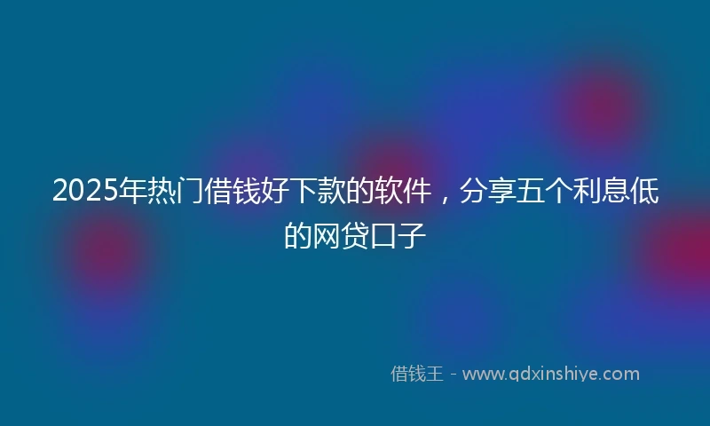 2025年热门借钱好下款的软件，分享五个利息低的网贷口子