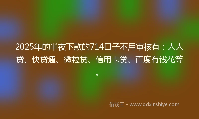 2025年的半夜下款的714口子不用审核有：人人贷、快贷通、微粒贷、信用卡贷、百度有钱花等。