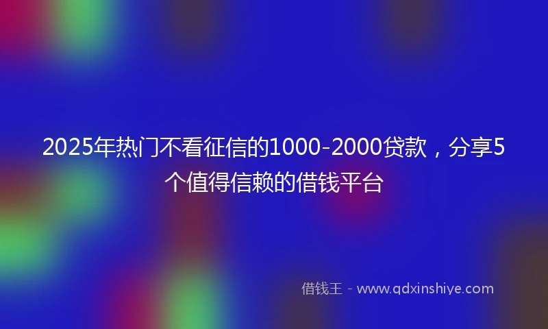 2025年热门不看征信的1000-2000贷款，分享5个值得信赖的借钱平台