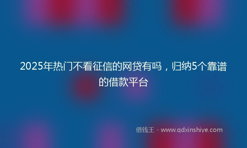 2025年热门不看征信的网贷有吗，归纳5个靠谱的借款平台