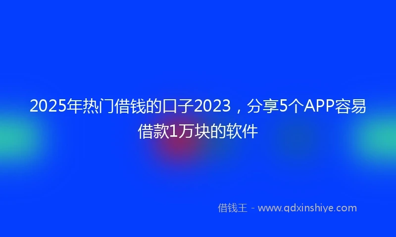 2025年热门借钱的口子2023，分享5个APP容易借款1万块的软件
