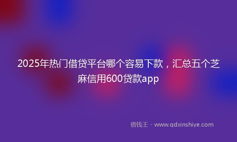 2025年热门借贷平台哪个容易下款，汇总五个芝麻信用600贷款app