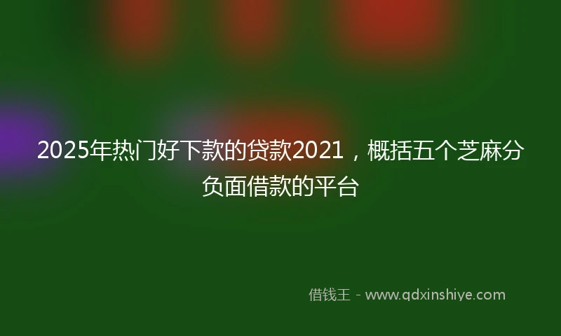 2025年热门好下款的贷款2021，概括五个芝麻分负面借款的平台