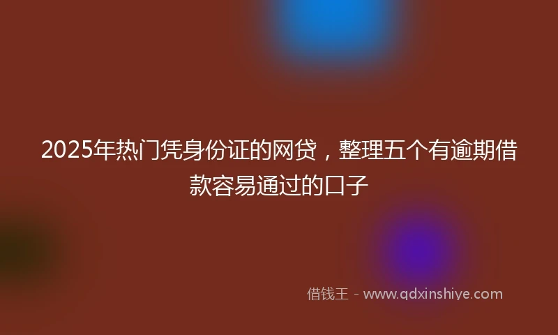 2025年热门凭身份证的网贷，整理五个有逾期借款容易通过的口子