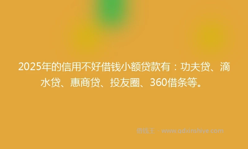 2025年的信用不好借钱小额贷款有：功夫贷、滴水贷、惠商贷、投友圈、360借条等。