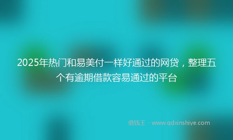 2025年热门和易美付一样好通过的网贷，整理五个有逾期借款容易通过的平台