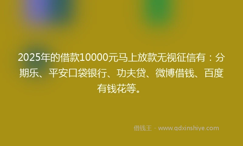 2025年的借款10000元马上放款无视征信有：分期乐、平安口袋银行、功夫贷、微博借钱、百度有钱花等。