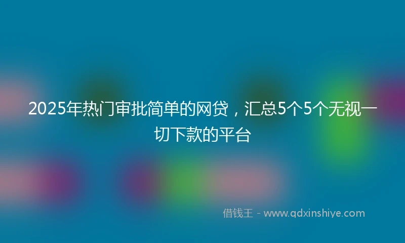 2025年热门审批简单的网贷，汇总5个5个无视一切下款的平台