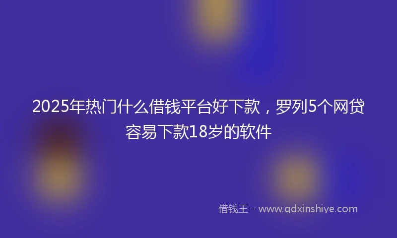 2025年热门什么借钱平台好下款，罗列5个网贷容易下款18岁的软件