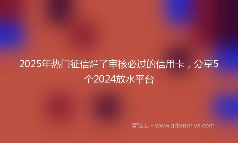 2025年热门征信烂了审核必过的信用卡，分享5个2024放水平台