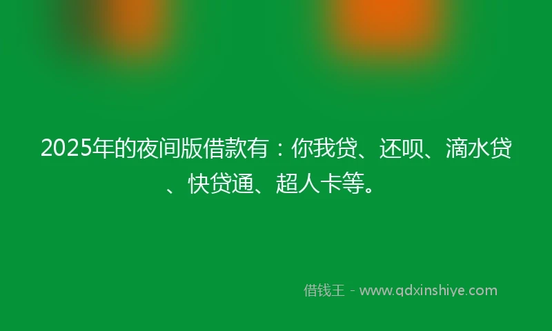 2025年的夜间版借款有：你我贷、还呗、滴水贷、快贷通、超人卡等。