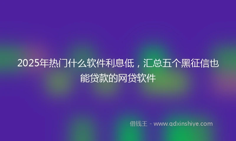 2025年热门什么软件利息低，汇总五个黑征信也能贷款的网贷软件