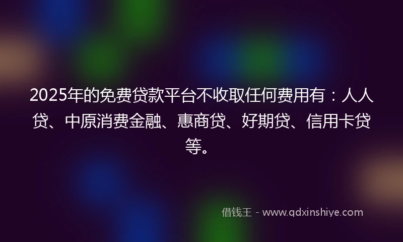 2025年的免费贷款平台不收取任何费用有：人人贷、中原消费金融、惠商贷、好期贷、信用卡贷等。