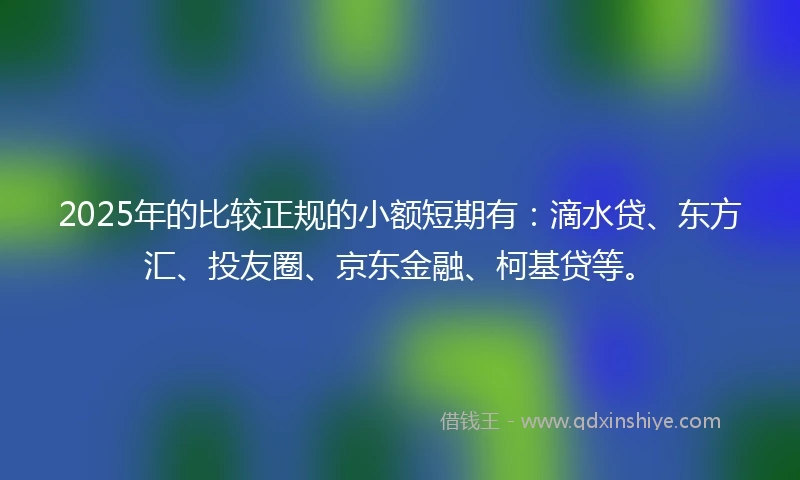 2025年的比较正规的小额短期有：滴水贷、东方汇、投友圈、京东金融、柯基贷等。