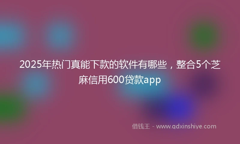 2025年热门真能下款的软件有哪些，整合5个芝麻信用600贷款app