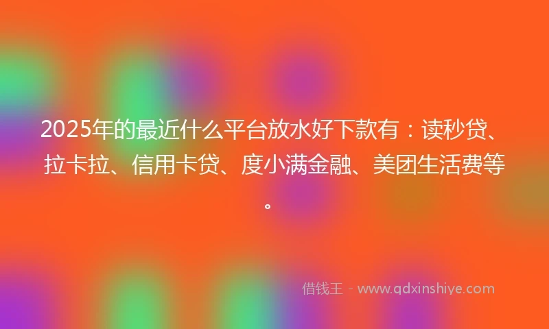 2025年的最近什么平台放水好下款有：读秒贷、拉卡拉、信用卡贷、度小满金融、美团生活费等。