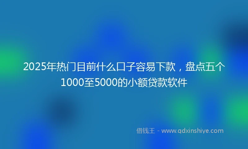 2025年热门目前什么口子容易下款，盘点五个1000至5000的小额贷款软件