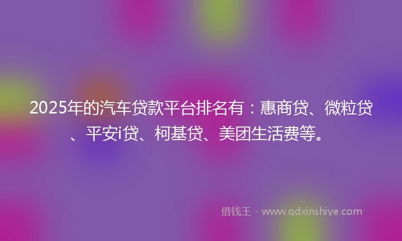 2025年的汽车贷款平台排名有：惠商贷、微粒贷、平安i贷、柯基贷、美团生活费等。