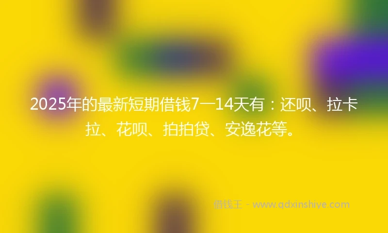 2025年的最新短期借钱7一14天有：还呗、拉卡拉、花呗、拍拍贷、安逸花等。