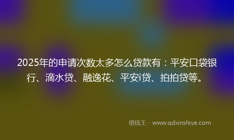 2025年的申请次数太多怎么贷款有：平安口袋银行、滴水贷、融逸花、平安i贷、拍拍贷等。