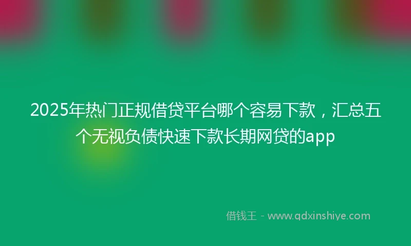 2025年热门正规借贷平台哪个容易下款，汇总五个无视负债快速下款长期网贷的app