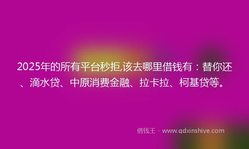2025年的所有平台秒拒,该去哪里借钱有：替你还、滴水贷、中原消费金融、拉卡拉、柯基贷等。