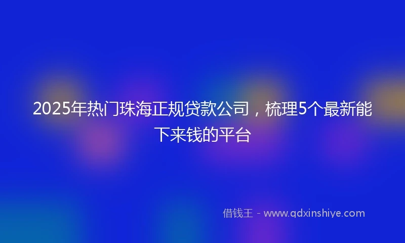 2025年热门珠海正规贷款公司,梳理5个最新能下来钱的平台