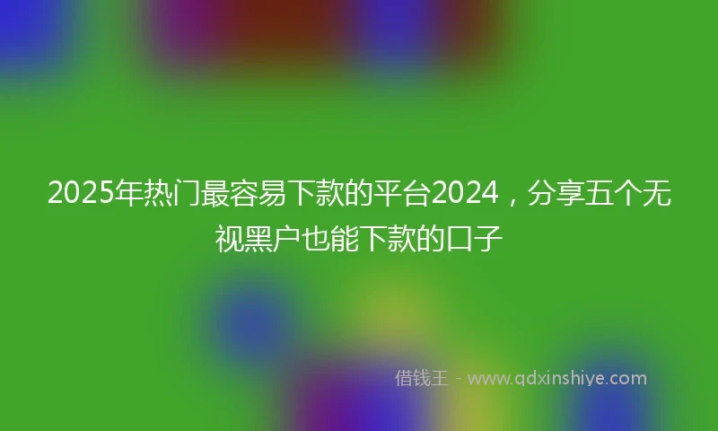 2025年热门最容易下款的平台2024，分享五个无视黑户也能下款的口子