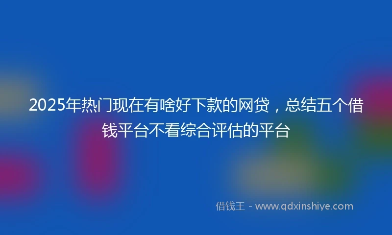 2025年热门现在有啥好下款的网贷,总结五个借钱平台不看综合评估的平台