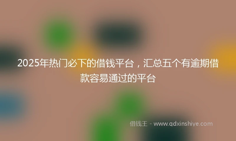 2025年热门必下的借钱平台，汇总五个有逾期借款容易通过的平台