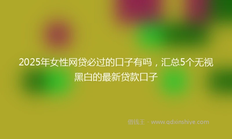 2025年女性网贷必过的口子有吗，汇总5个无视黑白的最新贷款口子