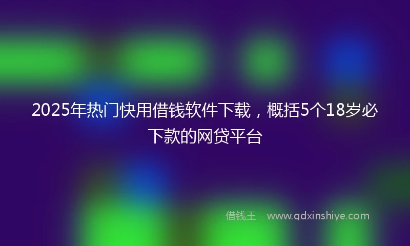 2025年热门快用借钱软件下载，概括5个18岁必下款的网贷平台