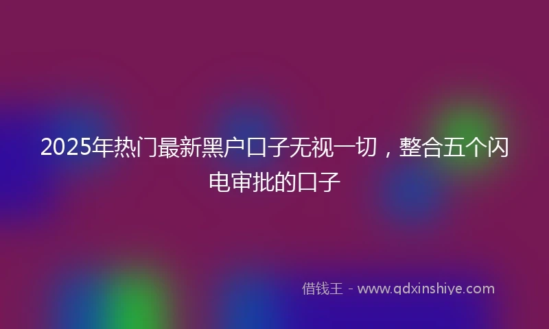 2025年热门最新黑户口子无视一切，整合五个闪电审批的口子
