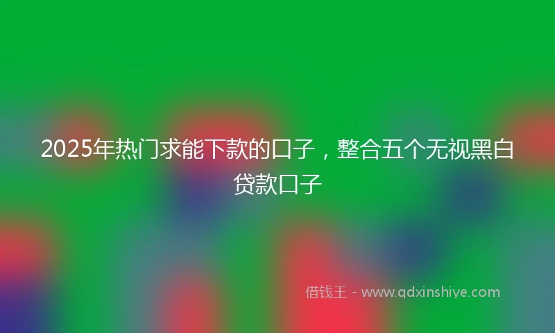2025年热门求能下款的口子，整合五个无视黑白贷款口子