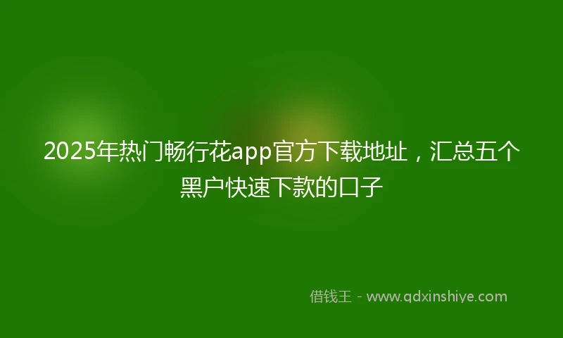 2025年热门畅行花app官方下载地址，汇总五个黑户快速下款的口子
