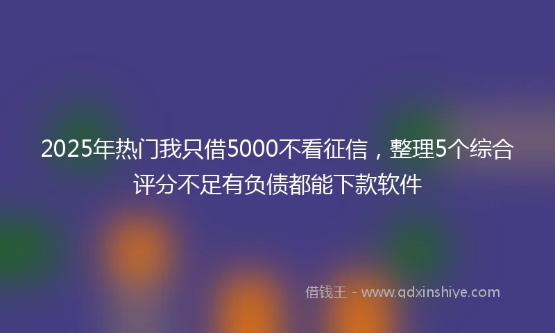 2025年热门我只借5000不看征信，整理5个综合评分不足有负债都能下款软件